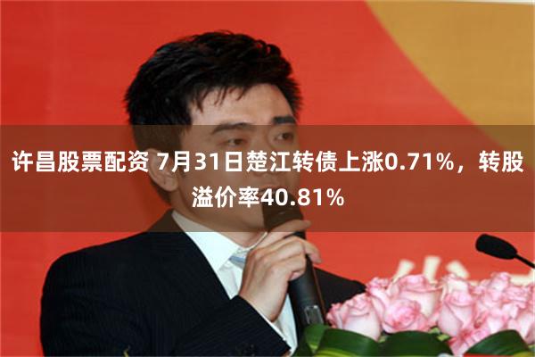 许昌股票配资 7月31日楚江转债上涨0.71%，转股溢价率40.81%