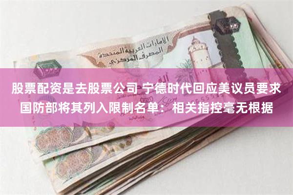 股票配资是去股票公司 宁德时代回应美议员要求国防部将其列入限制名单：相关指控毫无根据