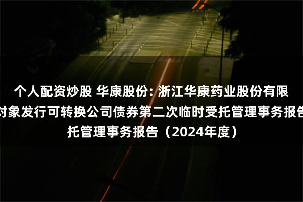 个人配资炒股 华康股份: 浙江华康药业股份有限公司向不特定对象发行可转换公司债券第二次临时受托管理事务报告（2024年度）