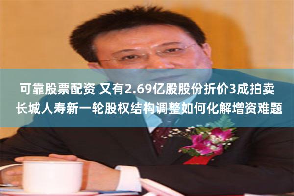 可靠股票配资 又有2.69亿股股份折价3成拍卖 长城人寿新一轮股权结构调整如何化解增资难题