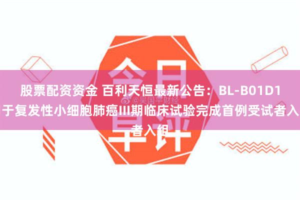 股票配资资金 百利天恒最新公告：BL-B01D1用于复发性小细胞肺癌III期临床试验完成首例受试者入组