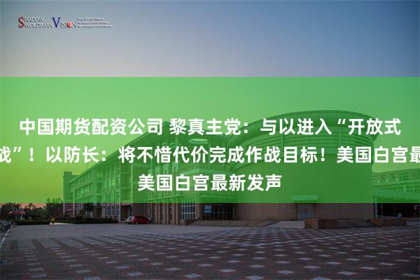 中国期货配资公司 黎真主党：与以进入“开放式清算之战”！以防长：将不惜代价完成作战目标！美国白宫最新发声