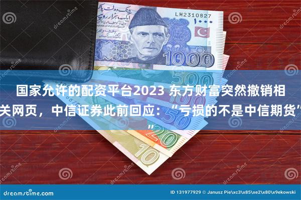 国家允许的配资平台2023 东方财富突然撤销相关网页，中信证券此前回应：“亏损的不是中信期货”