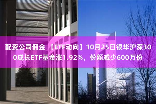 配资公司佣金 【ETF动向】10月25日银华沪深300成长ETF基金涨1.92%，份额减少600万份