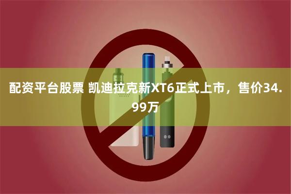 配资平台股票 凯迪拉克新XT6正式上市，售价34.99万