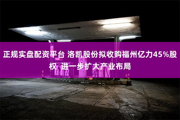 正规实盘配资平台 洛凯股份拟收购福州亿力45%股权  进一步扩大产业布局