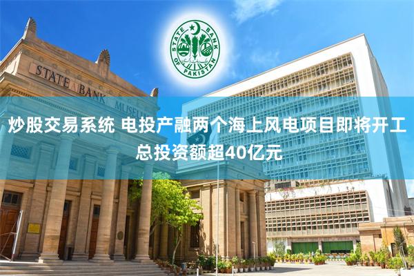 炒股交易系统 电投产融两个海上风电项目即将开工 总投资额超40亿元