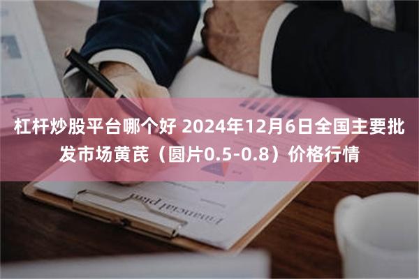 杠杆炒股平台哪个好 2024年12月6日全国主要批发市场黄芪（圆片0.5-0.8）价格行情