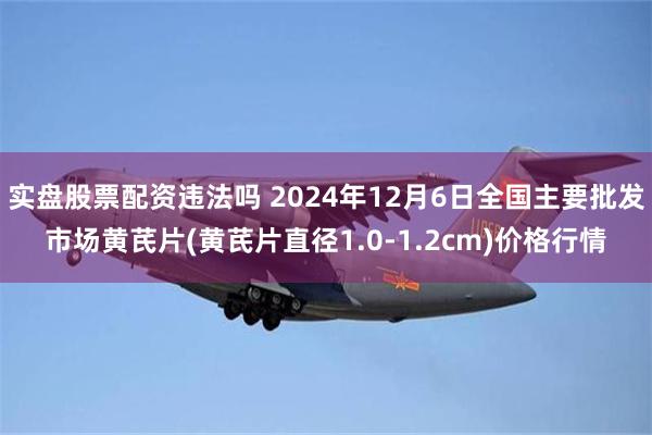 实盘股票配资违法吗 2024年12月6日全国主要批发市场黄芪片(黄芪片直径1.0-1.2cm)价格行情