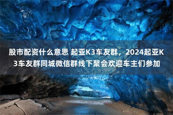 股市配资什么意思 起亚K3车友群，2024起亚K3车友群同城微信群线下聚会欢迎车主们参加