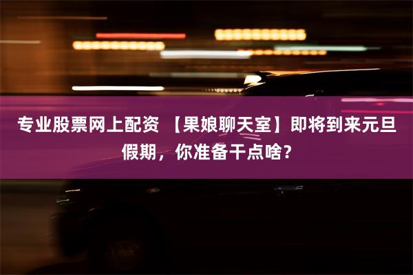 专业股票网上配资 【果娘聊天室】即将到来元旦假期，你准备干点啥？