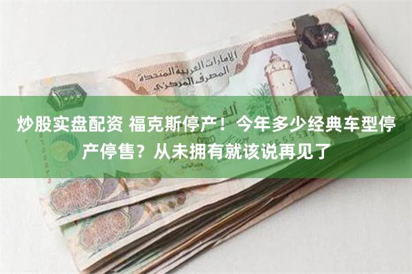 炒股实盘配资 福克斯停产！今年多少经典车型停产停售？从未拥有就该说再见了