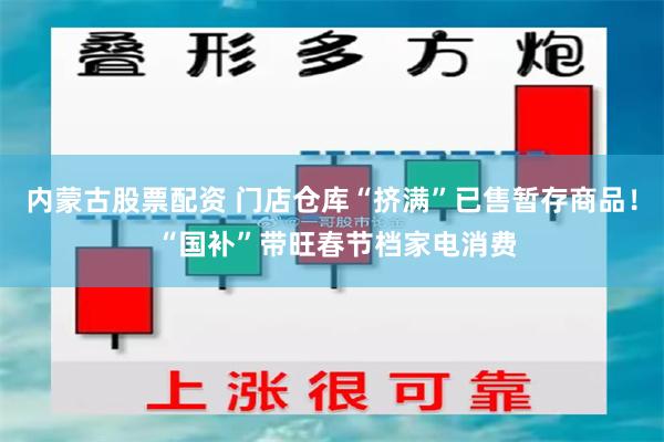 内蒙古股票配资 门店仓库“挤满”已售暂存商品！ “国补”带旺春节档家电消费