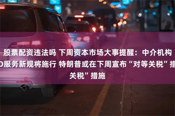 股票配资违法吗 下周资本市场大事提醒：中介机构IPO服务新规将施行 特朗普或在下周宣布“对等关税”措施