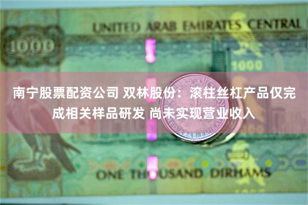 南宁股票配资公司 双林股份：滚柱丝杠产品仅完成相关样品研发 尚未实现营业收入