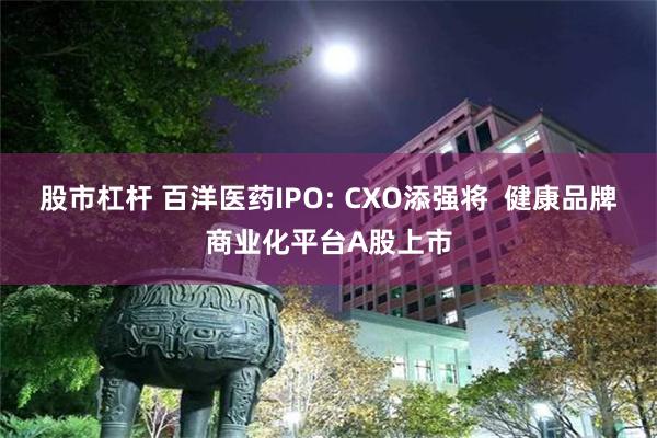 股市杠杆 百洋医药IPO: CXO添强将  健康品牌商业化平台A股上市