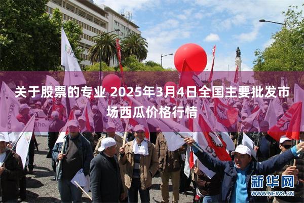 关于股票的专业 2025年3月4日全国主要批发市场西瓜价格行情