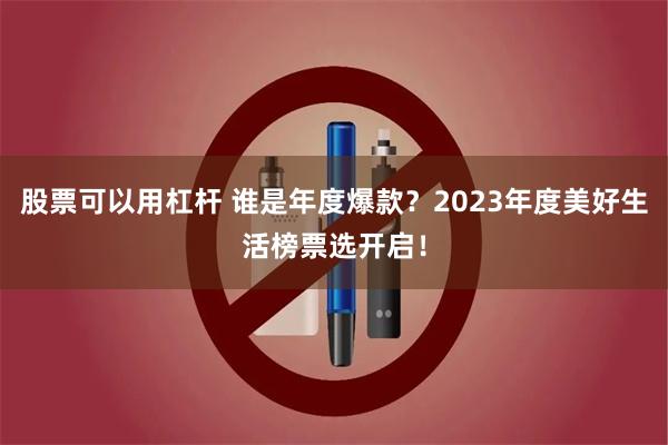 股票可以用杠杆 谁是年度爆款？2023年度美好生活榜票选开启！